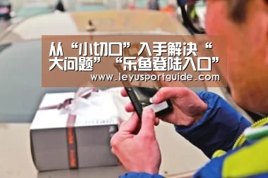从“小切口”入手解决“大问题”“乐鱼登陆入口”(图2) 乐鱼官网