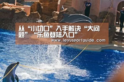 从“小切口”入手解决“大问题”“乐鱼登陆入口”(图3) 乐鱼官网
