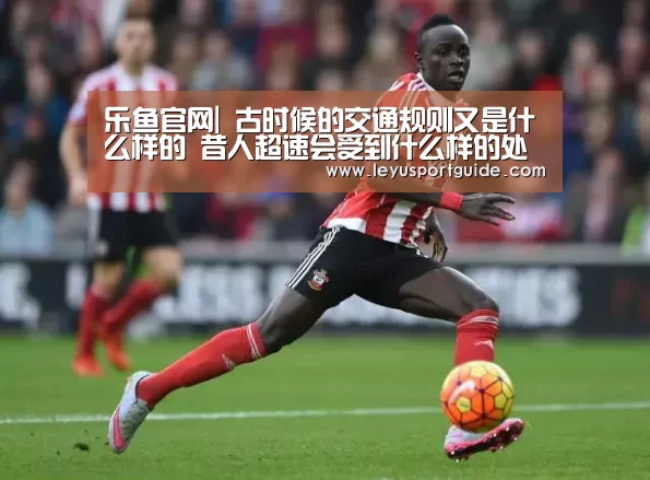 乐鱼官网|
古时候的交通规则又是什么样的 昔人超速会受到什么样的处罚(图2)